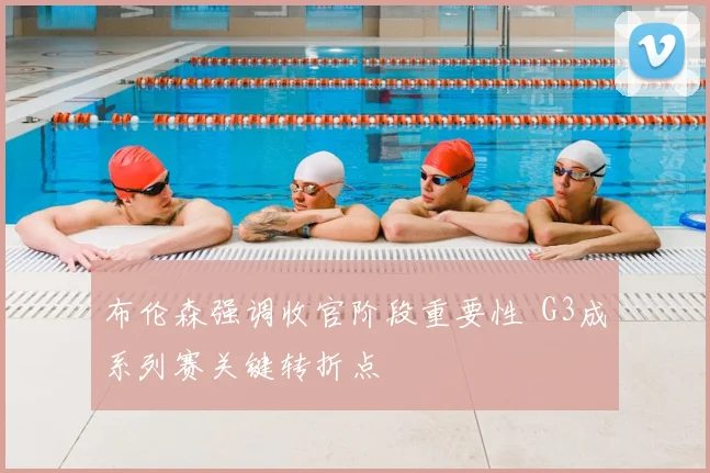 布伦森强调收官阶段重要性 G3成系列赛关键转折点