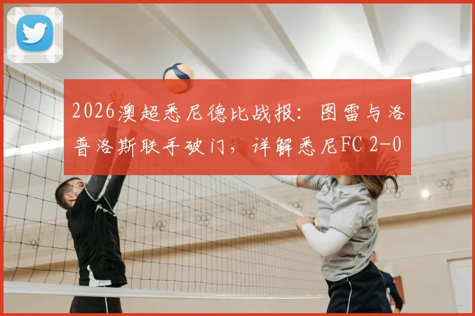 2026澳超悉尼德比战报：图雷与洛普洛斯联手破门，详解悉尼FC 2-0完胜西悉尼流浪者关键点