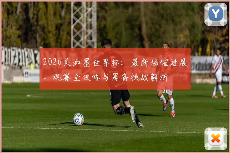 2026美加墨世界杯：最新场馆进展、观赛全攻略与筹备挑战解析