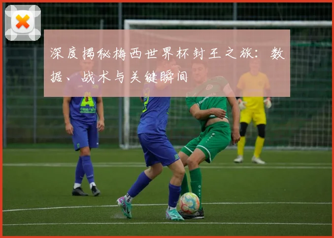 深度揭秘梅西世界杯封王之旅：数据、战术与关键瞬间