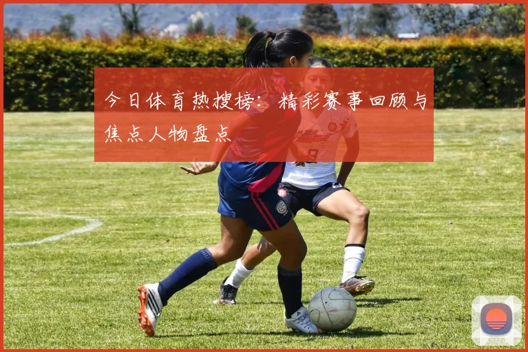 今日体育热搜榜：精彩赛事回顾与焦点人物盘点