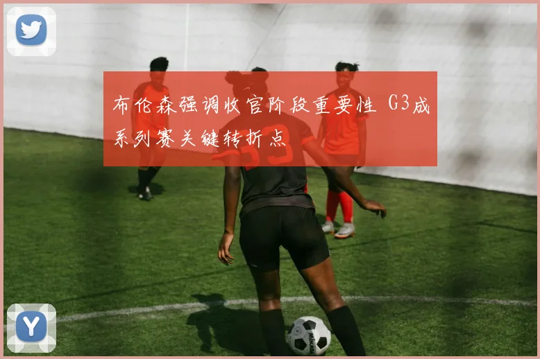 布伦森强调收官阶段重要性 G3成系列赛关键转折点
