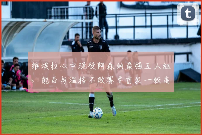 维埃拉心中现役阿森纳最强五人组，能否与温格不败赛季首发一较高下？